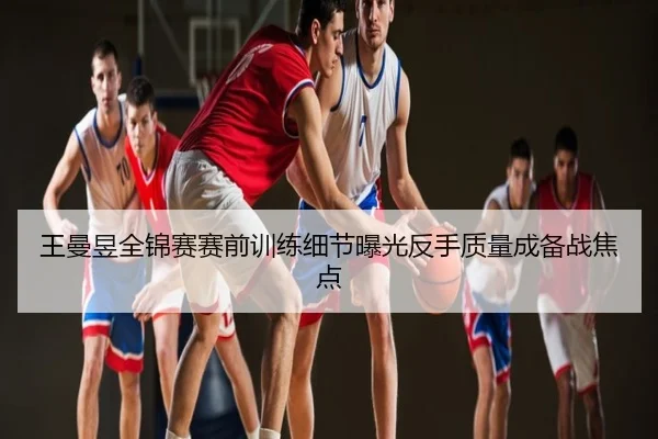 王曼昱全锦赛赛前训练细节曝光反手质量成备战焦点