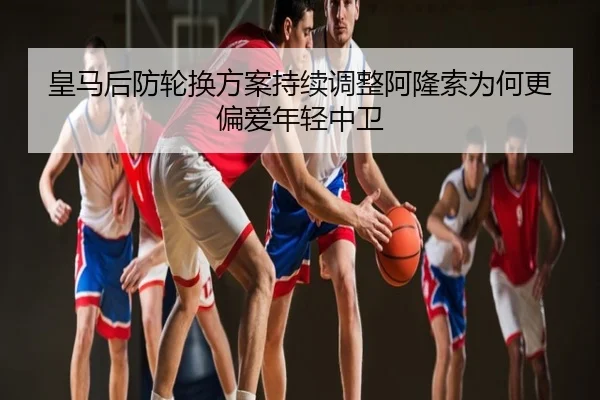 皇马后防轮换方案持续调整阿隆索为何更偏爱年轻中卫