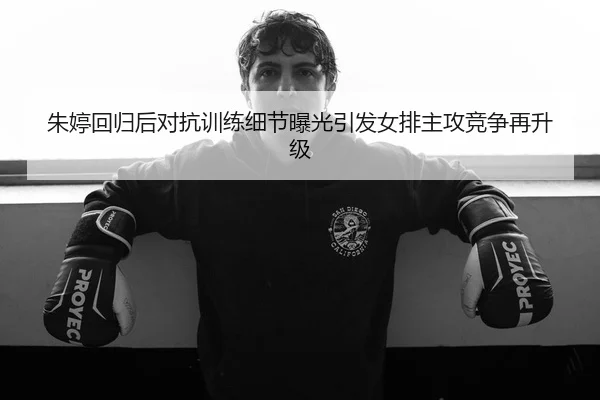朱婷回归后对抗训练细节曝光引发女排主攻竞争再升级