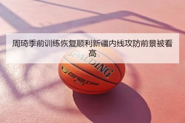周琦季前训练恢复顺利新疆内线攻防前景被看高