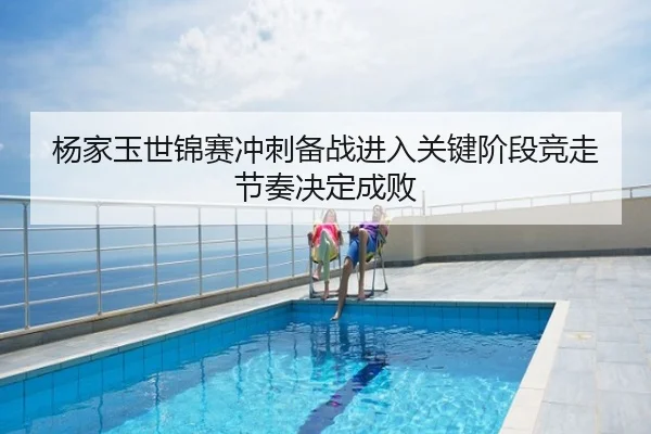 杨家玉世锦赛冲刺备战进入关键阶段竞走节奏决定成败