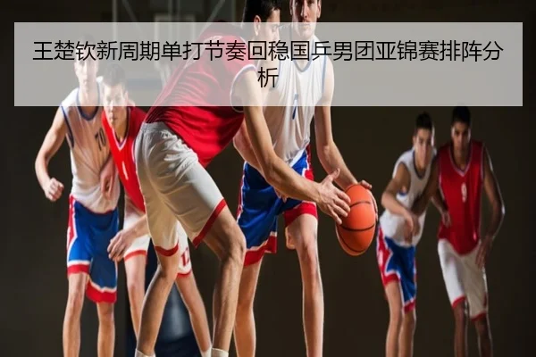 王楚钦新周期单打节奏回稳国乒男团亚锦赛排阵分析