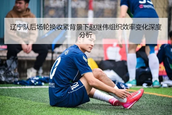 辽宁队后场轮换收紧背景下赵继伟组织效率变化深度分析