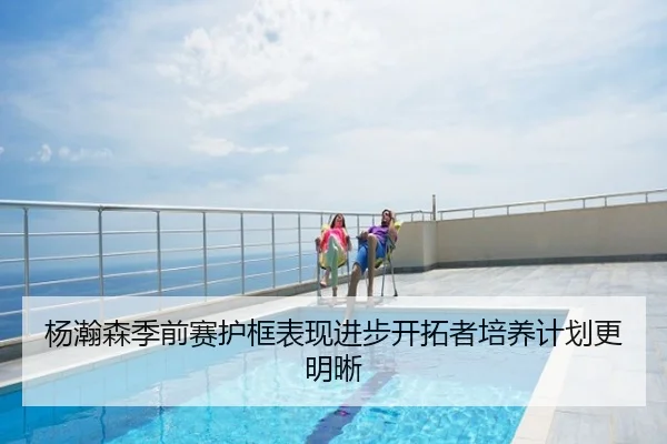 杨瀚森季前赛护框表现进步开拓者培养计划更明晰